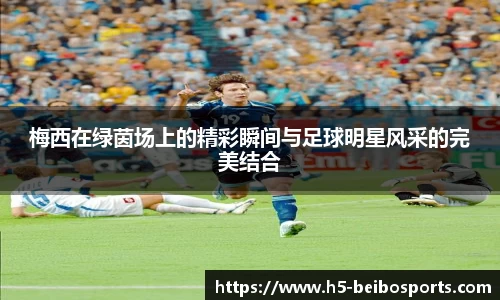 梅西在绿茵场上的精彩瞬间与足球明星风采的完美结合