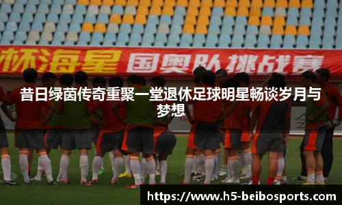 昔日绿茵传奇重聚一堂退休足球明星畅谈岁月与梦想